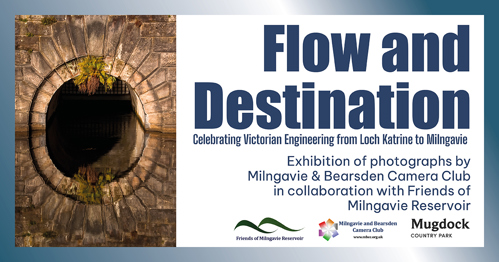 Flow and Destination Celebrating Victorian Engineering from Loch Katrine to Milngavie Exhibition of photographs by Milngavie & Bearsden Camera Club in collaboration with Friends of Friends of Milngavie Reservoir Milngavie Reservoir Milngavie and Bearsden Camera Club www.mbcc.org.uk Mugdock COUNTRY PARK