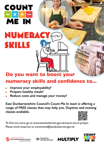 COUNT ME IN NUMERACY SKILLS Do you want to boost your numeracy skills and confidence to... Improve your employability? Prepare healthy meals? Reduce costs and manage your money?  East Dunbartonshire Council's Count Me In team is offering a range of FREE classes that may help you. Daytime and evening classes available.  To find out more, go to www.eastdunbarton.gov.uk/count-me-in-project Please email enquiries to countmein@eastdunbarton.gov.uk