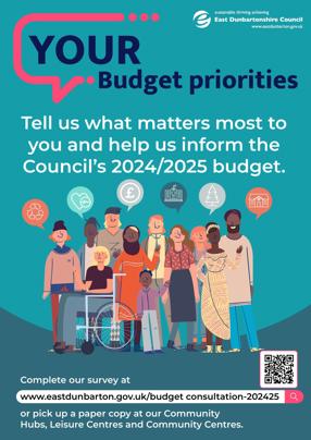 YOUR Budget priorities  Tell us what matters most to you and help us inform the Council's 2024/2025 budget.  Complete our survey at www.eastdunbarton.gov.uk/budget consultation-202425 or pick up a paper copy at our Community Hubs, Leisure Centres and Community Centres.