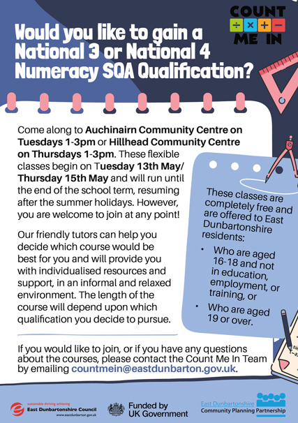 COUNT ÷×+ ME IN Would you like to gain a National 3 or National 4 Numeracy SQA Qualification? Come along to Auchinairn Community Centre on Tuesdays 1-3pm or Hillhead Community Centre on Thursdays 1-3pm. These flexible classes begin on Tuesday 13th May/ Thursday 15th May and will run until the end of the school term, resuming after the summer holidays. However, you are welcome to join at any point! Our friendly tutors can help you decide which course would be best for you and will provide you with individualised resources and support, in an informal and relaxed environment. The length of the course will depend upon which qualification you decide to pursue. e These classes are completely free and are offered to East Dunbartonshire residents: Who are aged 16-18 and not in education, employment, or training, or Who are aged 19 or over. If you would like to join, or if you have any questions about the courses, please contact the Count Me In Team by emailing countmein@eastdunbarton.gov.uk. sustainable thriving achieving East Dunbartonshire Council www.eastdunbarton.gov.uk Funded by UK Government East Dunbartonshire Community Planning Partnership Sin -a,