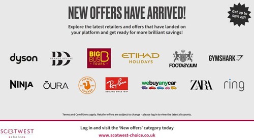 NEW OFFERS HAVE ARRIVED! Explore the latest retailers and offers that have landed on your platform and get ready for more brilliant savings! BIG BUS POPEYES • TOURS. ETIHAD HOLIDAYS Ray-Ban GENUINE SINCE 1997 FOOTA2Y.JUM webuyanycar Get up to 50% off! GYMSHARK ZARA ring dyson BRANDS DELUXE NINJA ÕURA SCOTWEST choiss Terms and Conditions apply. Retailer offers are subject to change - please log in to view the latest discounts. Log in and visit the 'New offers' category today www.scotwest-choice.co.uk