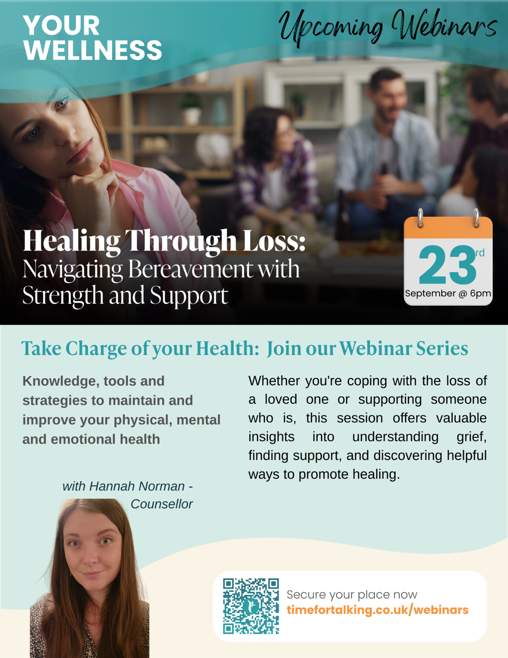Poster that reads YOUR WELLNESS Upcoming Webinars Healing Through Loss: Navigating Bereavement with Strength and Support 23rd September @ 6pm Take Charge of your Health: Join our Webinar Series Knowledge, tools and strategies to maintain and improve your physical, mental and emotional health with Hannah Norman - Counsellor  Whether you're coping with the loss of a loved one or supporting someone who is, this session offers valuable insights into understanding grief, finding support, and discovering helpful ways to promote healing. Secure your place now timefortalking.co.uk/webinars