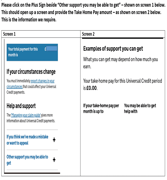 Please click on the Plus Sign beside "Other support you may be able to get" - shown on screen 1 below. This should open up a screen and provide the Take Home Pay amount - as shown on screen 2 below. This is the information we require. Screen 1 Your total payment for this £ month is If your circumstances change You must immediately report changes in your circumstances that could affect your Universal Credit payments. Help and support The 'Managing your claim guide' gives more information about Universal Credit payments. If you think we've made a mistake or want to appeal Other support you may be able to + Screen 2 Examples of support you can get What you can get may depend on how much you earn. Your take-home pay for this Universal Credit period is £0.00. If your take-home pay per is up to  You may be able to get month  get help with